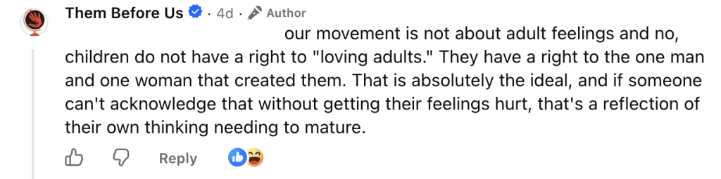 Them Before Us: "Our movement is not about adult feelings and no,
children do not have a right to "loving adults." They have a right to the one man and one woman that created them. That is absolutely the ideal, and if someone can't acknowledge that without getting their feelings hurt, that's a reflection of their own thinking needing to mature."